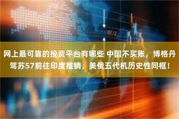 网上最可靠的投资平台有哪些 中国不买账，博格丹驾苏57前往印度推销，美俄五代机历史性同框！