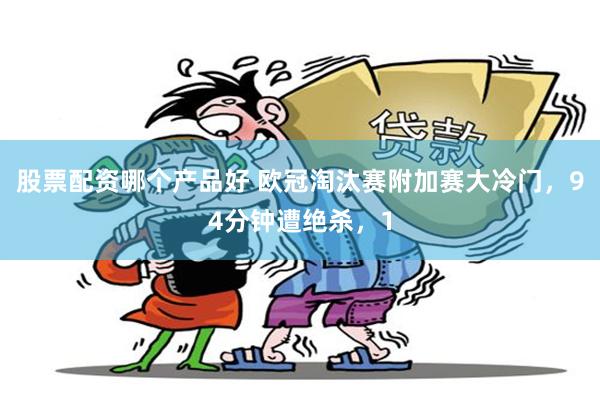 股票配资哪个产品好 欧冠淘汰赛附加赛大冷门，94分钟遭绝杀，1