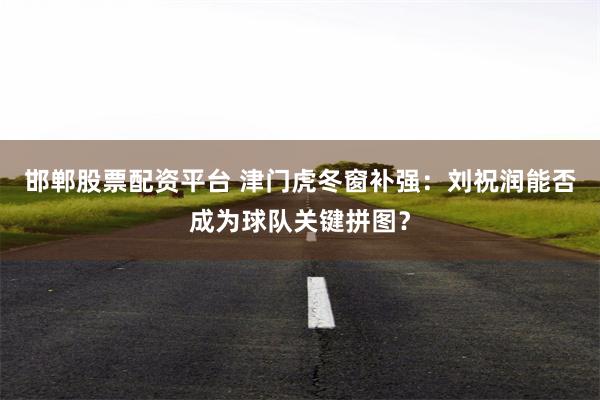 邯郸股票配资平台 津门虎冬窗补强：刘祝润能否成为球队关键拼图？