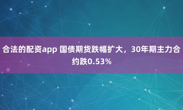 合法的配资app 国债期货跌幅扩大，30年期主力合约跌0.53%