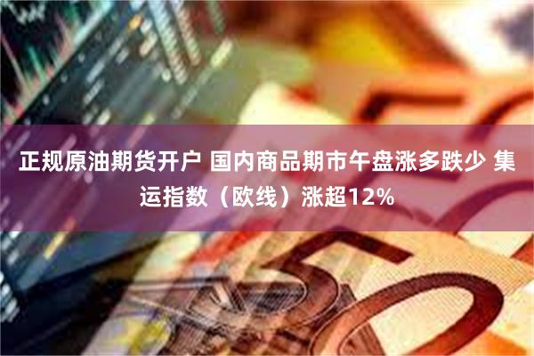 正规原油期货开户 国内商品期市午盘涨多跌少 集运指数（欧线）涨超12%