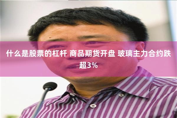 什么是股票的杠杆 商品期货开盘 玻璃主力合约跌超3%