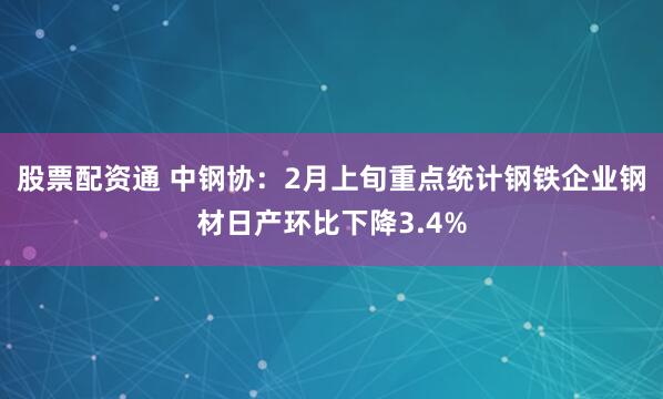 股票配资通 中钢协：2月上旬重点统计钢铁企业钢材日产环比下降3.4%