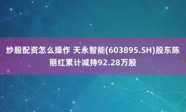 炒股配资怎么操作 天永智能(603895.SH)股东陈丽红累计减持92.28万股