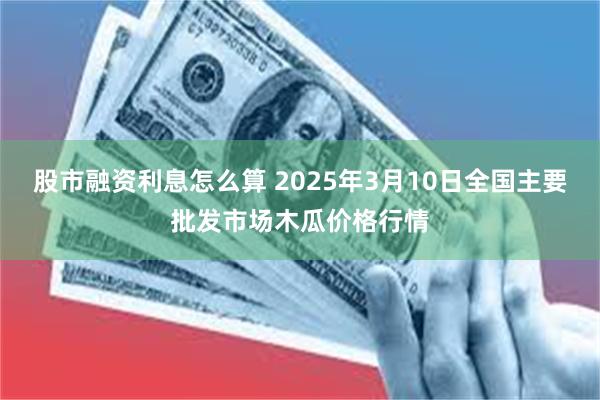 股市融资利息怎么算 2025年3月10日全国主要批发市场木瓜价格行情