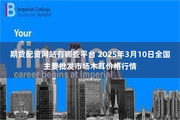 期货配资网站有哪些平台 2025年3月10日全国主要批发市场木耳价格行情