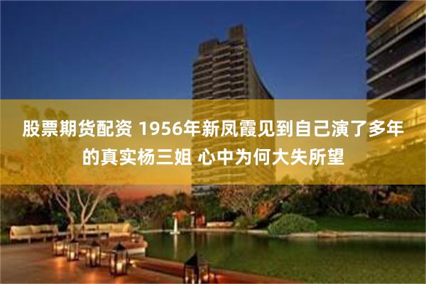 股票期货配资 1956年新凤霞见到自己演了多年的真实杨三姐 心中为何大失所望